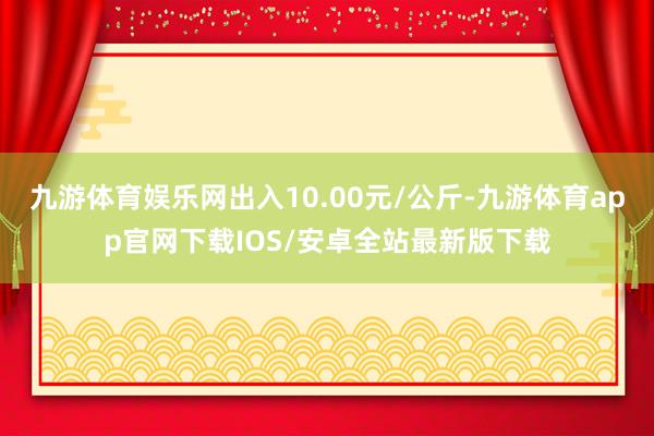 九游体育娱乐网出入10.00元/公斤-九游体育app官网下载IOS/安卓全站最新版下载