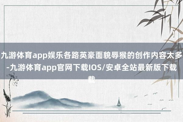 九游体育app娱乐各路英豪面貌辱猴的创作内容太多-九游体育app官网下载IOS/安卓全站最新版下载