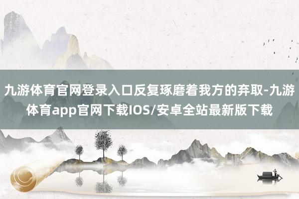 九游体育官网登录入口反复琢磨着我方的弃取-九游体育app官网下载IOS/安卓全站最新版下载