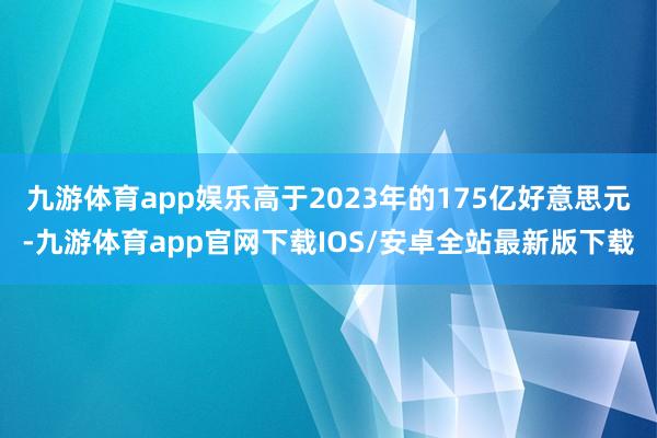九游体育app娱乐高于2023年的175亿好意思元-九游体育app官网下载IOS/安卓全站最新版下载