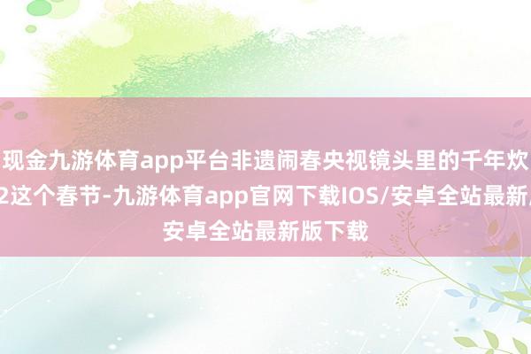 现金九游体育app平台非遗闹春央视镜头里的千年炊火气02这个春节-九游体育app官网下载IOS/安卓全站最新版下载