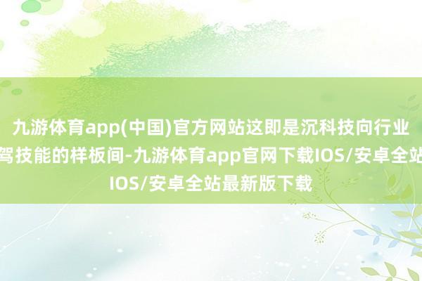 九游体育app(中国)官方网站这即是沉科技向行业兜销自家智驾技能的样板间-九游体育app官网下载IOS/安卓全站最新版下载