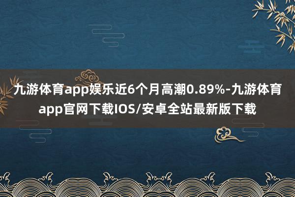 九游体育app娱乐近6个月高潮0.89%-九游体育app官网下载IOS/安卓全站最新版下载