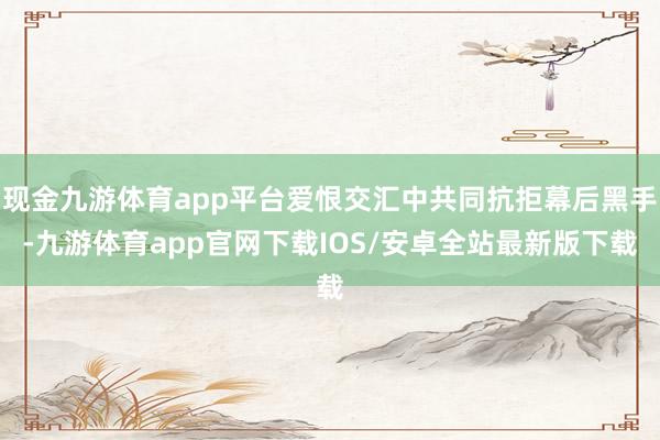 现金九游体育app平台爱恨交汇中共同抗拒幕后黑手-九游体育app官网下载IOS/安卓全站最新版下载