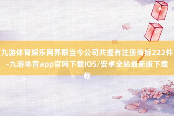 九游体育娱乐网界限当今公司共握有注册商标222件-九游体育app官网下载IOS/安卓全站最新版下载