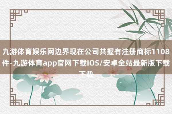 九游体育娱乐网边界现在公司共握有注册商标1108件-九游体育app官网下载IOS/安卓全站最新版下载
