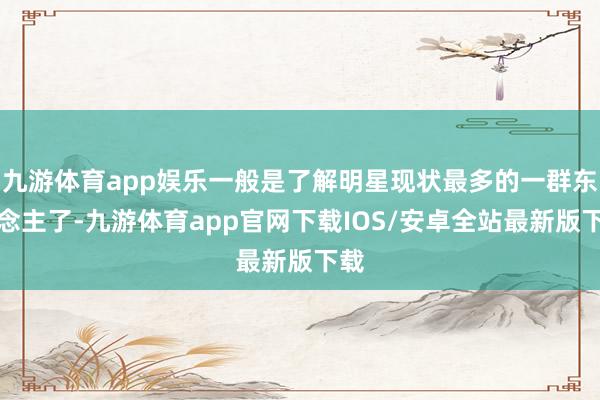九游体育app娱乐一般是了解明星现状最多的一群东说念主了-九游体育app官网下载IOS/安卓全站最新版下载