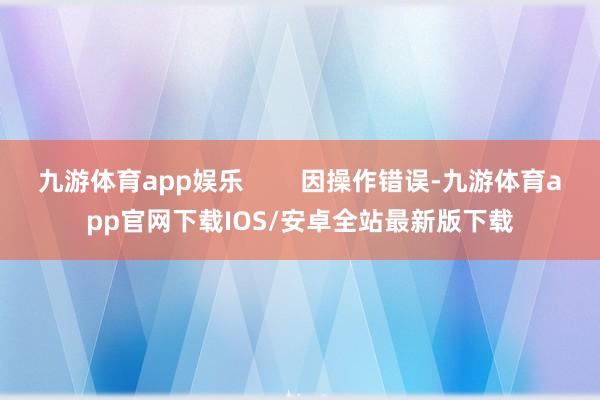 九游体育app娱乐        因操作错误-九游体育app官网下载IOS/安卓全站最新版下载
