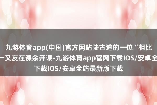九游体育app(中国)官方网站陆古道的一位“相比擅长英语”的一又友在课余开课-九游体育app官网下载IOS/安卓全站最新版下载