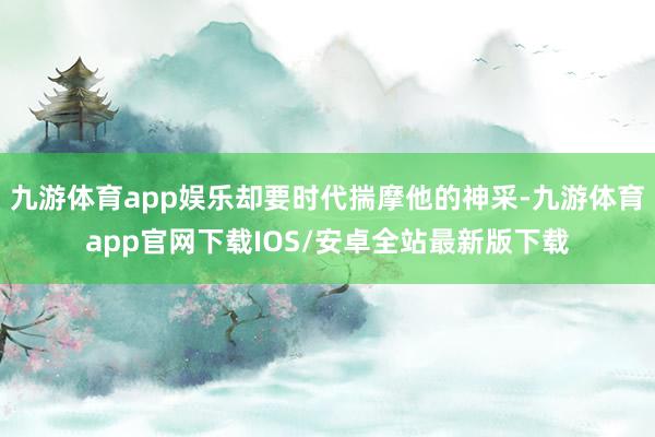 九游体育app娱乐却要时代揣摩他的神采-九游体育app官网下载IOS/安卓全站最新版下载