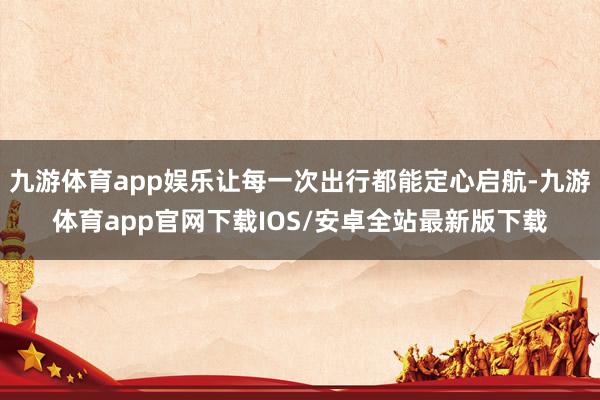 九游体育app娱乐让每一次出行都能定心启航-九游体育app官网下载IOS/安卓全站最新版下载