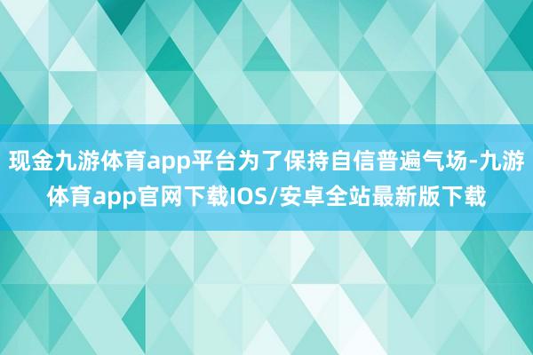 现金九游体育app平台为了保持自信普遍气场-九游体育app官网下载IOS/安卓全站最新版下载