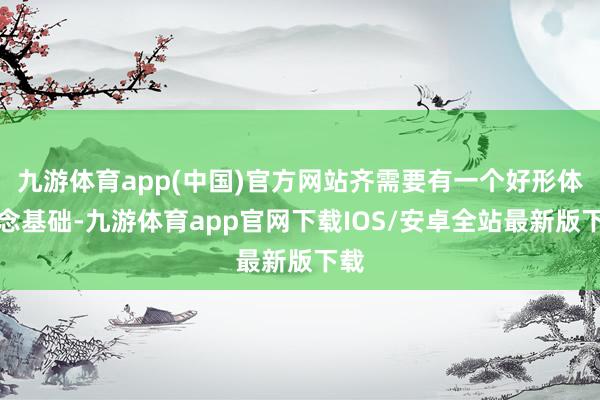 九游体育app(中国)官方网站齐需要有一个好形体作念基础-九游体育app官网下载IOS/安卓全站最新版下载