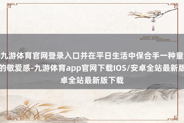 九游体育官网登录入口并在平日生活中保合手一种童心般的敬爱感-九游体育app官网下载IOS/安卓全站最新版下载