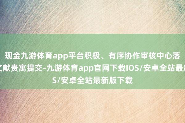 现金九游体育app平台积极、有序协作审核中心落实整个文献贵寓提交-九游体育app官网下载IOS/安卓全站最新版下载
