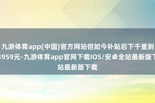 九游体育app(中国)官方网站但如今补贴后下千里到了3959元-九游体育app官网下载IOS/安卓全站最新版下载