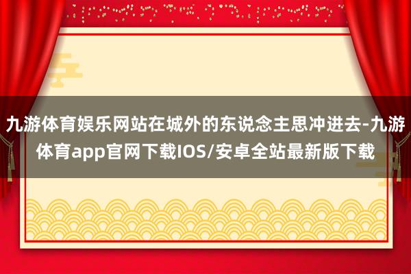 九游体育娱乐网站在城外的东说念主思冲进去-九游体育app官网下载IOS/安卓全站最新版下载