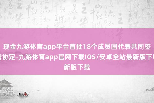现金九游体育app平台首批18个成员国代表共同签署协定-九游体育app官网下载IOS/安卓全站最新版下载