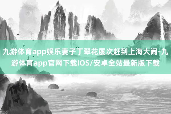九游体育app娱乐妻子丁翠花屡次赶到上海大闹-九游体育app官网下载IOS/安卓全站最新版下载