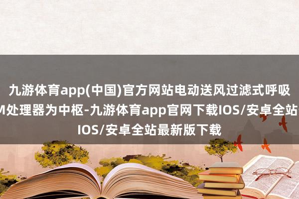 九游体育app(中国)官方网站电动送风过滤式呼吸器遴荐ARM处理器为中枢-九游体育app官网下载IOS/安卓全站最新版下载