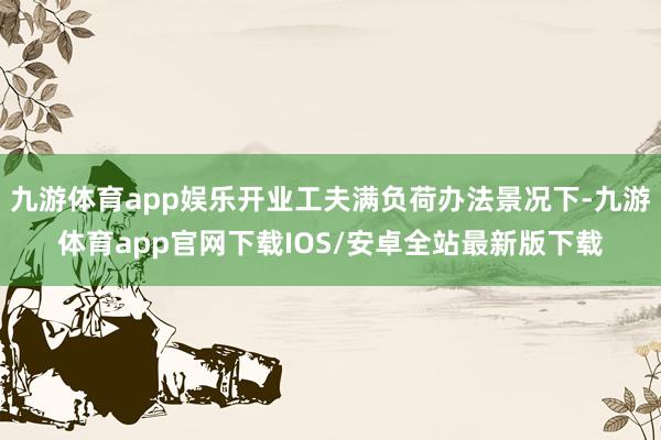九游体育app娱乐开业工夫满负荷办法景况下-九游体育app官网下载IOS/安卓全站最新版下载