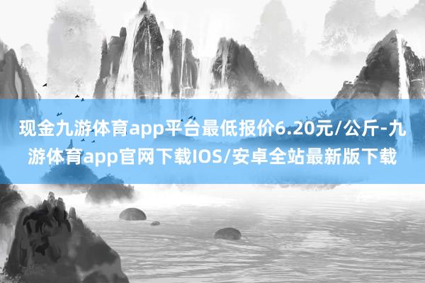现金九游体育app平台最低报价6.20元/公斤-九游体育app官网下载IOS/安卓全站最新版下载