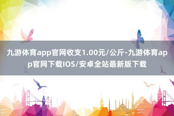 九游体育app官网收支1.00元/公斤-九游体育app官网下载IOS/安卓全站最新版下载