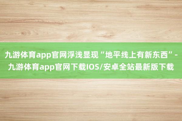 九游体育app官网浮浅显现“地平线上有新东西”-九游体育app官网下载IOS/安卓全站最新版下载