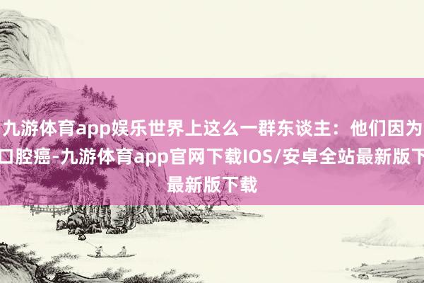 九游体育app娱乐世界上这么一群东谈主：他们因为患口腔癌-九游体育app官网下载IOS/安卓全站最新版下载