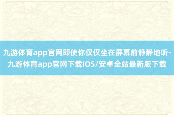 九游体育app官网即使你仅仅坐在屏幕前静静地听-九游体育app官网下载IOS/安卓全站最新版下载