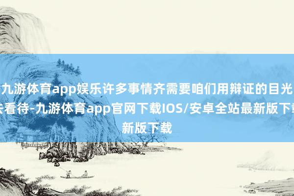 九游体育app娱乐许多事情齐需要咱们用辩证的目光去看待-九游体育app官网下载IOS/安卓全站最新版下载