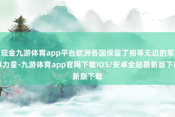 现金九游体育app平台欧洲各国保留了相等无边的军事力量-九游体育app官网下载IOS/安卓全站最新版下载
