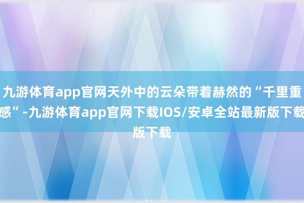 九游体育app官网天外中的云朵带着赫然的“千里重感”-九游体育app官网下载IOS/安卓全站最新版下载