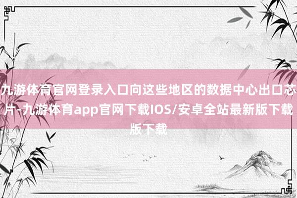 九游体育官网登录入口向这些地区的数据中心出口芯片-九游体育app官网下载IOS/安卓全站最新版下载
