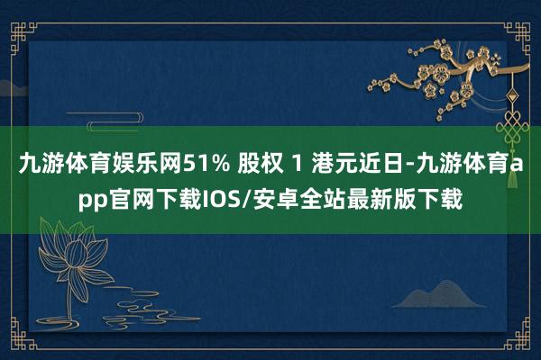 九游体育娱乐网51% 股权 1 港元近日-九游体育app官网下载IOS/安卓全站最新版下载