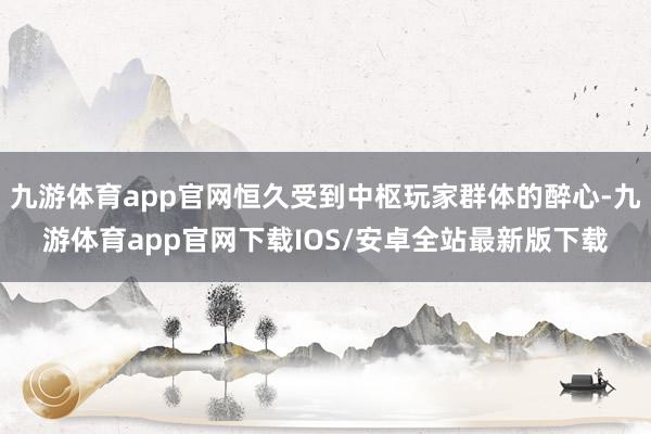 九游体育app官网恒久受到中枢玩家群体的醉心-九游体育app官网下载IOS/安卓全站最新版下载