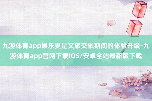 九游体育app娱乐更是文旅交融期间的体验升级-九游体育app官网下载IOS/安卓全站最新版下载