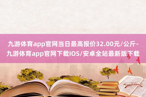 九游体育app官网当日最高报价32.00元/公斤-九游体育app官网下载IOS/安卓全站最新版下载