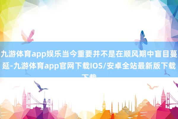 九游体育app娱乐当今重要并不是在顺风期中盲目蔓延-九游体育app官网下载IOS/安卓全站最新版下载