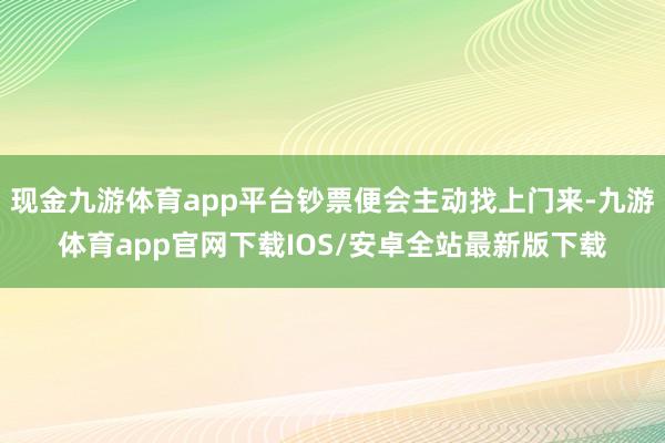 现金九游体育app平台钞票便会主动找上门来-九游体育app官网下载IOS/安卓全站最新版下载