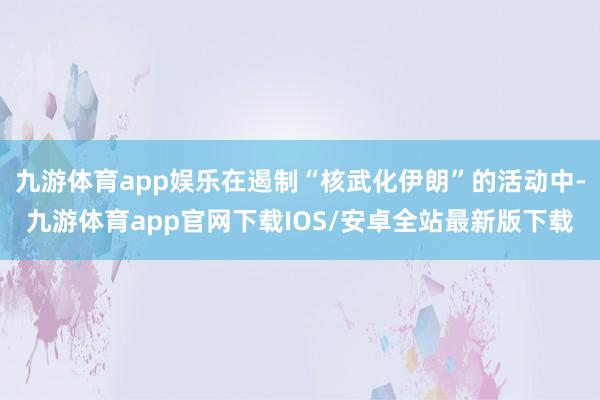 九游体育app娱乐在遏制“核武化伊朗”的活动中-九游体育app官网下载IOS/安卓全站最新版下载