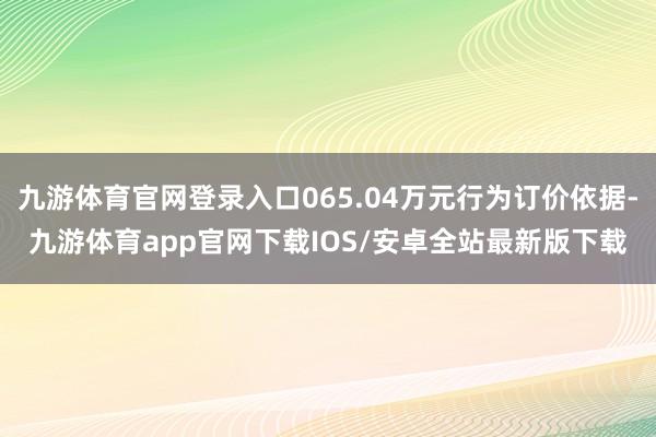 九游体育官网登录入口065.04万元行为订价依据-九游体育app官网下载IOS/安卓全站最新版下载