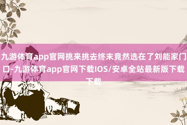 九游体育app官网挑来挑去终末竟然选在了刘能家门口-九游体育app官网下载IOS/安卓全站最新版下载