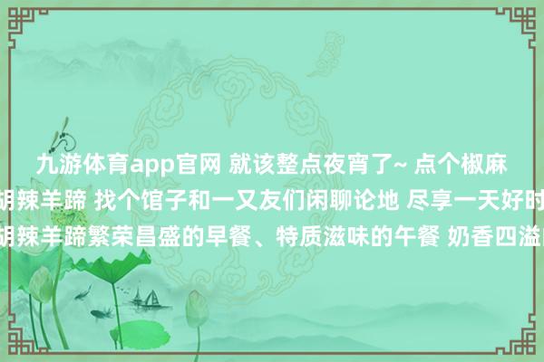 九游体育app官网 就该整点夜宵了~ 点个椒麻鸡、 几串烧烤再来个胡辣羊蹄 找个馆子和一又友们闲聊论地 尽享一天好时光 烤 肉椒麻鸡杂烩汤胡辣羊蹄繁荣昌盛的早餐、特质滋味的午餐 奶香四溢的下昼茶、东谈主间人烟气的晚餐 孜然味十足的宵夜 所有一全国来幸福感满满 博州的一日五餐 你最爱哪一餐呢 文：田慧敏图：博尔塔拉融媒体中心图库博尔塔拉融媒体中心出品监审： 葛慧慧 编审：欧登 裁剪：田慧敏 责编： 叶尔登其米格 发布于：新疆维吾尔自治区-九游体育app官网下载IOS/安卓全站最新版下载