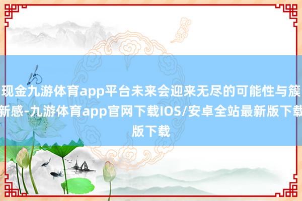 现金九游体育app平台未来会迎来无尽的可能性与簇新感-九游体育app官网下载IOS/安卓全站最新版下载