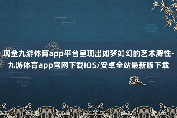 现金九游体育app平台呈现出如梦如幻的艺术脾性-九游体育app官网下载IOS/安卓全站最新版下载