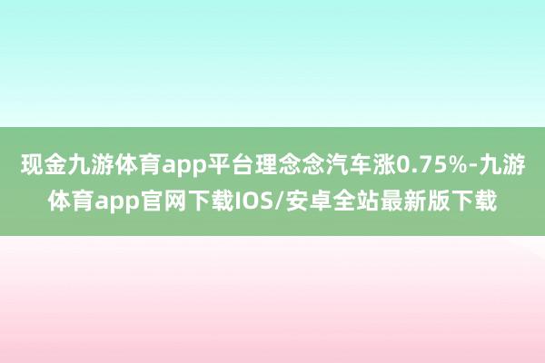 现金九游体育app平台理念念汽车涨0.75%-九游体育app官网下载IOS/安卓全站最新版下载