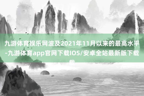 九游体育娱乐网波及2021年11月以来的最高水平-九游体育app官网下载IOS/安卓全站最新版下载