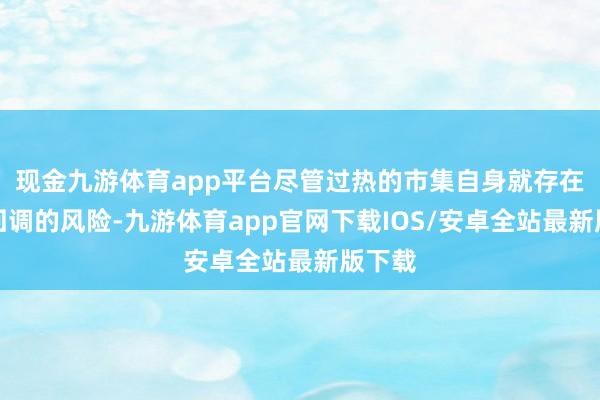 现金九游体育app平台尽管过热的市集自身就存在大幅回调的风险-九游体育app官网下载IOS/安卓全站最新版下载