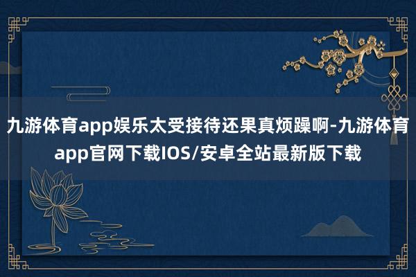 九游体育app娱乐太受接待还果真烦躁啊-九游体育app官网下载IOS/安卓全站最新版下载